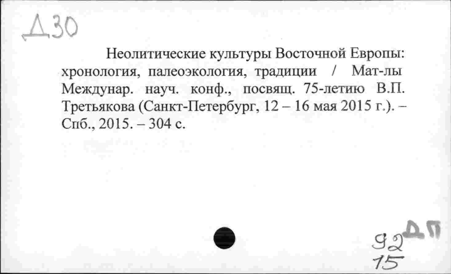 ﻿дзо
Неолитические культуры Восточной Европы: хронология, палеоэкология, традиции / Мат-лы Междунар. науч, конф., посвящ. 75-летию В.П. Третьякова (Санкт-Петербург, 12-16 мая 2015 г.). -Спб., 2015.-304 с.